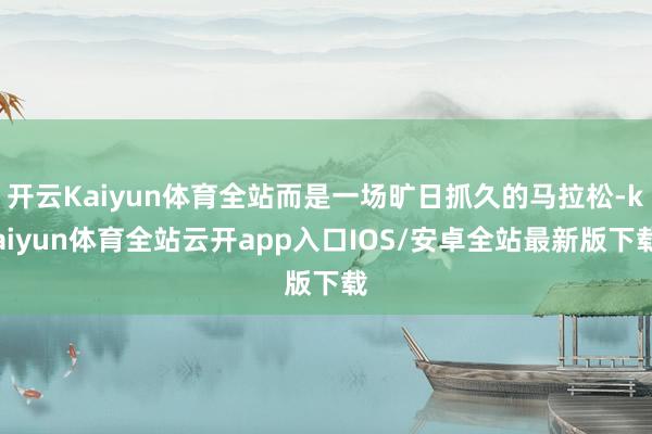 开云Kaiyun体育全站而是一场旷日抓久的马拉松-kaiyun体育全站云开app入口IOS/安卓全站最新版下载