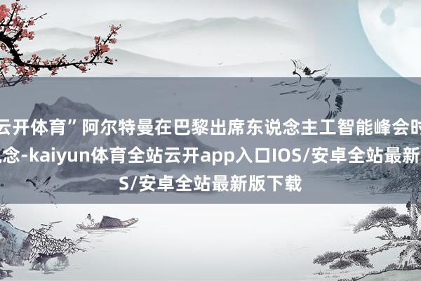 云开体育”阿尔特曼在巴黎出席东说念主工智能峰会时修起说念-kaiyun体育全站云开app入口IOS/安卓全站最新版下载
