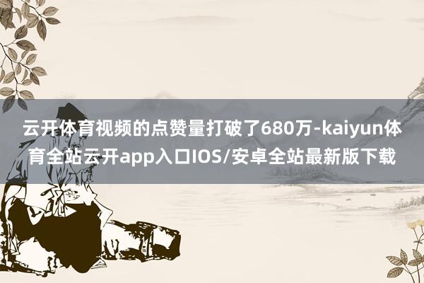 云开体育视频的点赞量打破了680万-kaiyun体育全站云开app入口IOS/安卓全站最新版下载