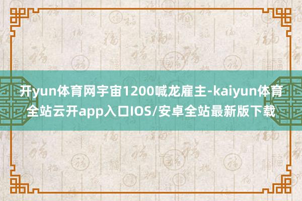 开yun体育网宇宙1200喊龙雇主-kaiyun体育全站云开app入口IOS/安卓全站最新版下载