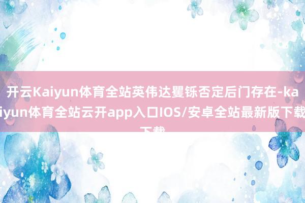 开云Kaiyun体育全站英伟达矍铄否定后门存在-kaiyun体育全站云开app入口IOS/安卓全站最新版下载