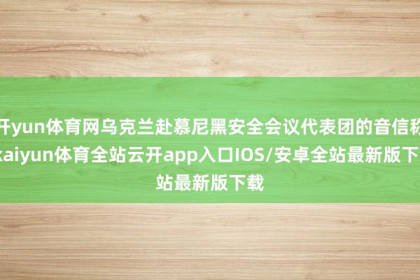 开yun体育网乌克兰赴慕尼黑安全会议代表团的音信称-kaiyun体育全站云开app入口IOS/安卓全站最新版下载
