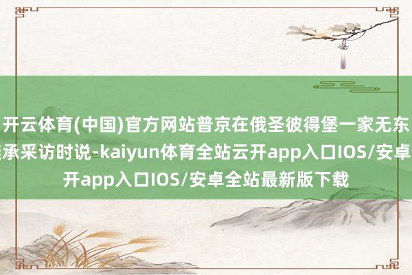 开云体育(中国)官方网站普京在俄圣彼得堡一家无东谈主机制造厂继承采访时说-kaiyun体育全站云开app入口IOS/安卓全站最新版下载
