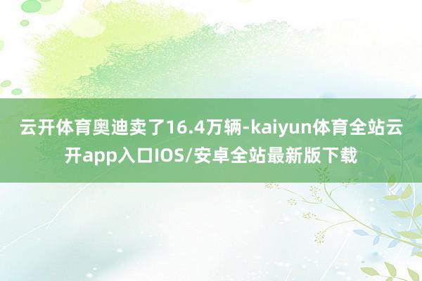 云开体育奥迪卖了16.4万辆-kaiyun体育全站云开app入口IOS/安卓全站最新版下载