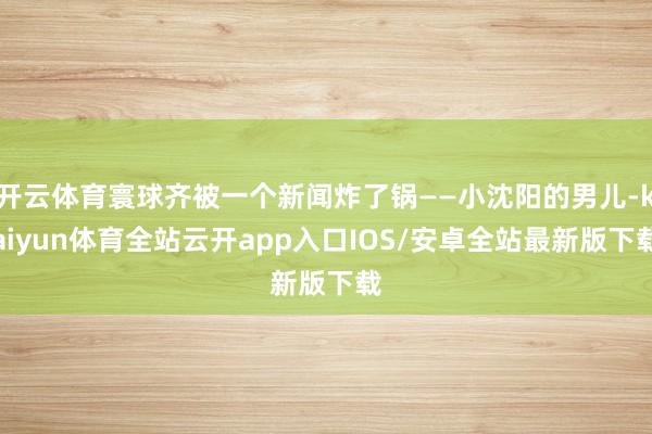 开云体育寰球齐被一个新闻炸了锅——小沈阳的男儿-kaiyun体育全站云开app入口IOS/安卓全站最新版下载