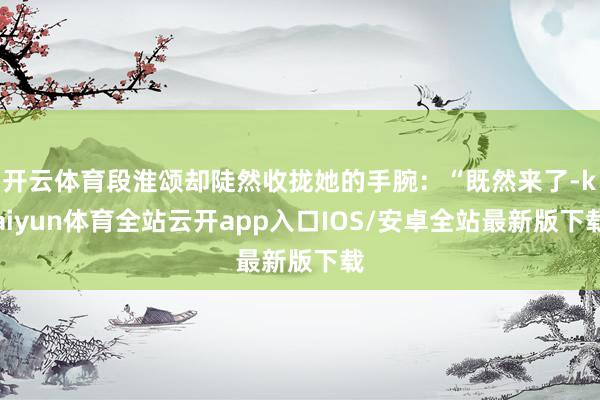 开云体育段淮颂却陡然收拢她的手腕：“既然来了-kaiyun体育全站云开app入口IOS/安卓全站最新版下载