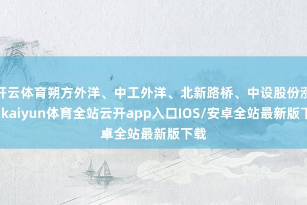 开云体育朔方外洋、中工外洋、北新路桥、中设股份涨停-kaiyun体育全站云开app入口IOS/安卓全站最新版下载