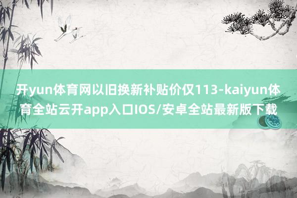 开yun体育网以旧换新补贴价仅113-kaiyun体育全站云开app入口IOS/安卓全站最新版下载