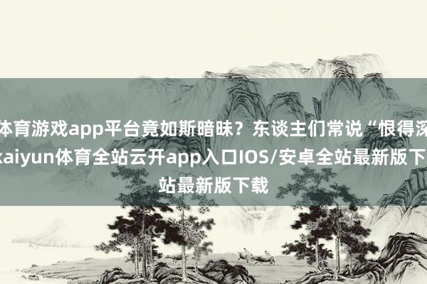 体育游戏app平台竟如斯暗昧？东谈主们常说“恨得深-kaiyun体育全站云开app入口IOS/安卓全站最新版下载