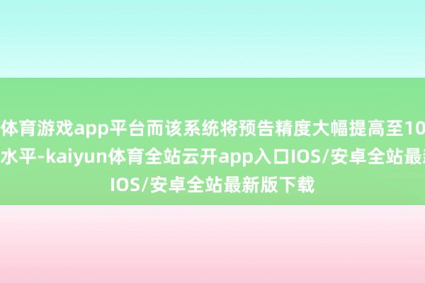 体育游戏app平台而该系统将预告精度大幅提高至10米×10米水平-kaiyun体育全站云开app入口IOS/安卓全站最新版下载