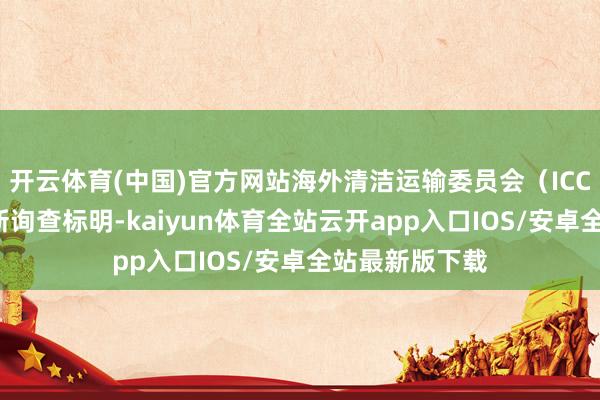 开云体育(中国)官方网站海外清洁运输委员会（ICCT）发布的最新询查标明-kaiyun体育全站云开app入口IOS/安卓全站最新版下载