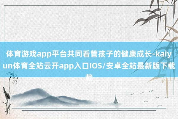 体育游戏app平台共同看管孩子的健康成长-kaiyun体育全站云开app入口IOS/安卓全站最新版下载