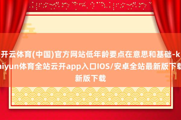 开云体育(中国)官方网站低年龄要点在意思和基础-kaiyun体育全站云开app入口IOS/安卓全站最新版下载