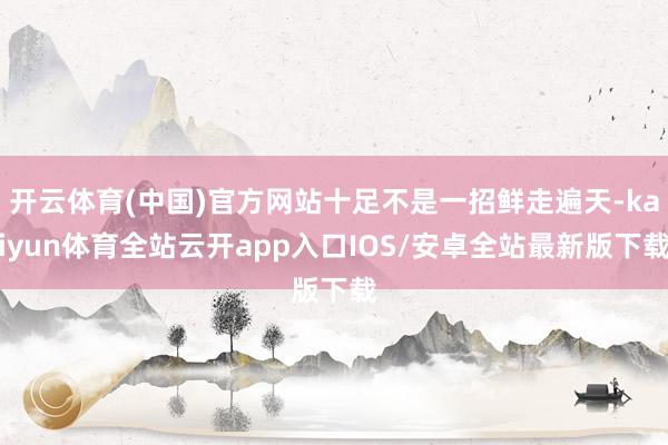开云体育(中国)官方网站十足不是一招鲜走遍天-kaiyun体育全站云开app入口IOS/安卓全站最新版下载