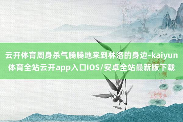 云开体育周身杀气腾腾地来到林洛的身边-kaiyun体育全站云开app入口IOS/安卓全站最新版下载