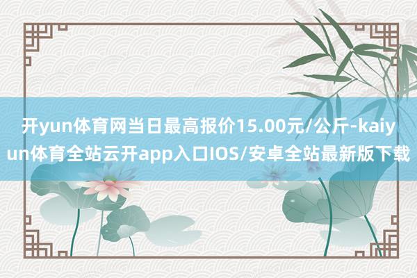 开yun体育网当日最高报价15.00元/公斤-kaiyun体育全站云开app入口IOS/安卓全站最新版下载