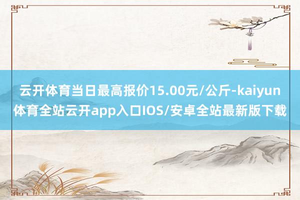 云开体育当日最高报价15.00元/公斤-kaiyun体育全站云开app入口IOS/安卓全站最新版下载