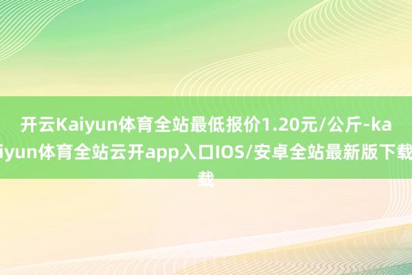 开云Kaiyun体育全站最低报价1.20元/公斤-kaiyun体育全站云开app入口IOS/安卓全站最新版下载