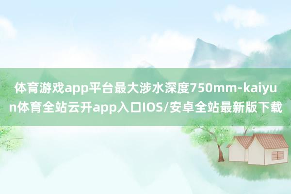 体育游戏app平台最大涉水深度750mm-kaiyun体育全站云开app入口IOS/安卓全站最新版下载