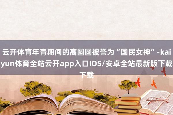 云开体育年青期间的高圆圆被誉为“国民女神”-kaiyun体育全站云开app入口IOS/安卓全站最新版下载