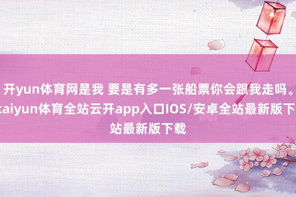 开yun体育网是我 要是有多一张船票你会跟我走吗。-kaiyun体育全站云开app入口IOS/安卓全站最新版下载