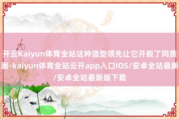 开云Kaiyun体育全站这种造型领先让它开脱了同质化的策画-kaiyun体育全站云开app入口IOS/安卓全站最新版下载