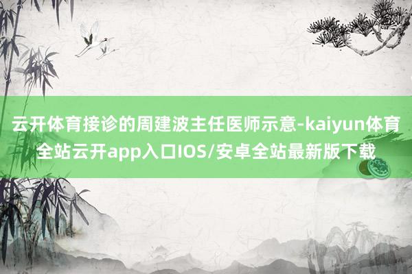 云开体育接诊的周建波主任医师示意-kaiyun体育全站云开app入口IOS/安卓全站最新版下载