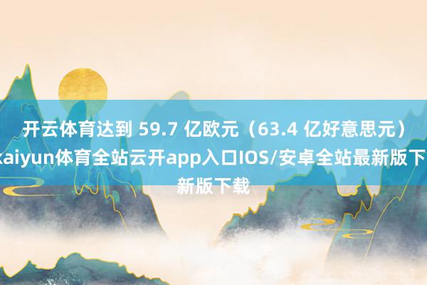 开云体育达到 59.7 亿欧元（63.4 亿好意思元）-kaiyun体育全站云开app入口IOS/安卓全站最新版下载