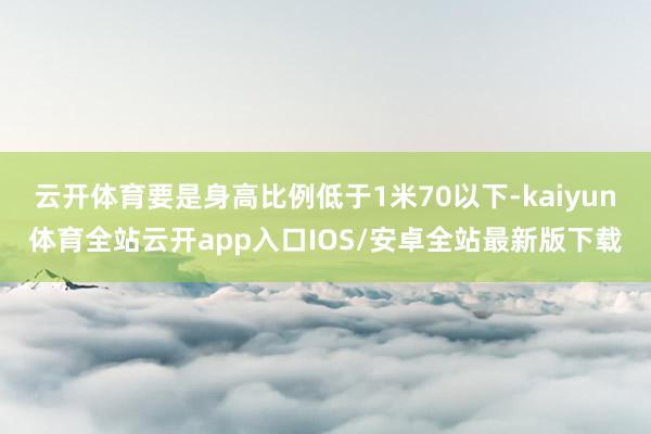 云开体育要是身高比例低于1米70以下-kaiyun体育全站云开app入口IOS/安卓全站最新版下载