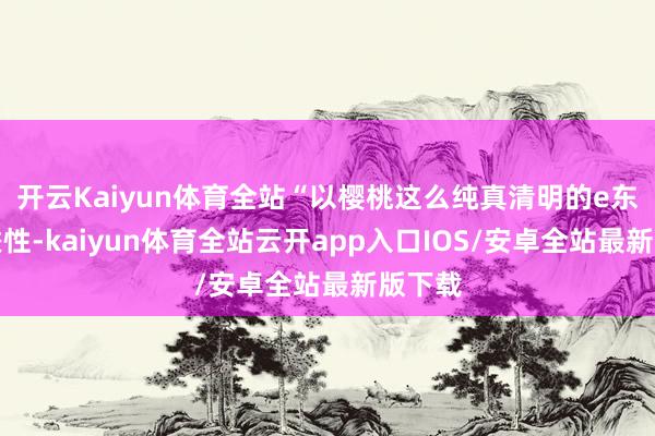 开云Kaiyun体育全站“以樱桃这么纯真清明的e东谈主秉性-kaiyun体育全站云开app入口IOS/安卓全站最新版下载