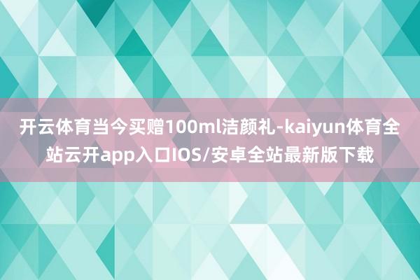 开云体育当今买赠100ml洁颜礼-kaiyun体育全站云开app入口IOS/安卓全站最新版下载