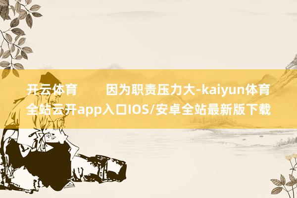 开云体育        因为职责压力大-kaiyun体育全站云开app入口IOS/安卓全站最新版下载