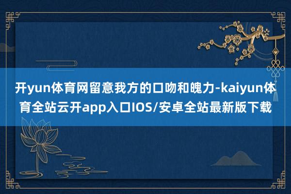 开yun体育网留意我方的口吻和魄力-kaiyun体育全站云开app入口IOS/安卓全站最新版下载