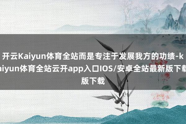 开云Kaiyun体育全站而是专注于发展我方的功绩-kaiyun体育全站云开app入口IOS/安卓全站最新版下载