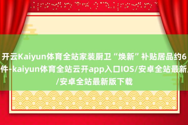 开云Kaiyun体育全站家装厨卫“焕新”补贴居品约6000万件-kaiyun体育全站云开app入口IOS/安卓全站最新版下载