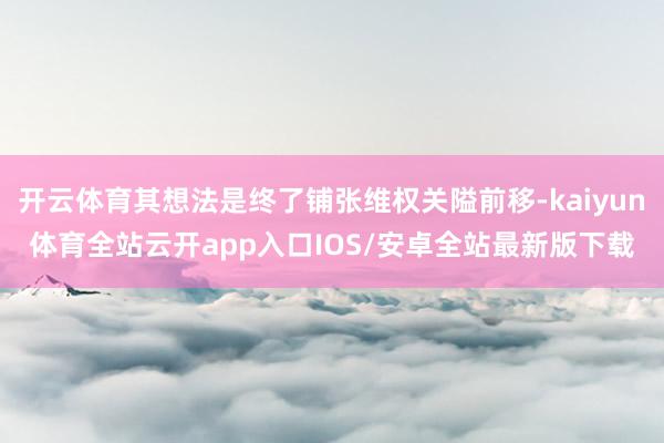 开云体育其想法是终了铺张维权关隘前移-kaiyun体育全站云开app入口IOS/安卓全站最新版下载