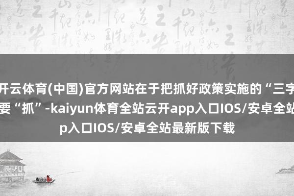 开云体育(中国)官方网站在于把抓好政策实施的“三字诀”——一是要“抓”-kaiyun体育全站云开app入口IOS/安卓全站最新版下载