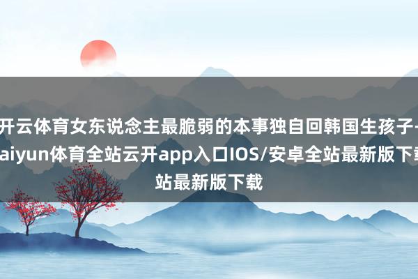 开云体育女东说念主最脆弱的本事独自回韩国生孩子-kaiyun体育全站云开app入口IOS/安卓全站最新版下载