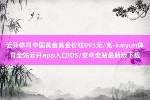 云开体育中国黄金黄金价钱893元/克-kaiyun体育全站云开app入口IOS/安卓全站最新版下载