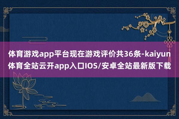 体育游戏app平台现在游戏评价共36条-kaiyun体育全站云开app入口IOS/安卓全站最新版下载