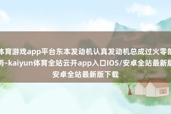 体育游戏app平台东本发动机认真发动机总成过火零部件业务-kaiyun体育全站云开app入口IOS/安卓全站最新版下载