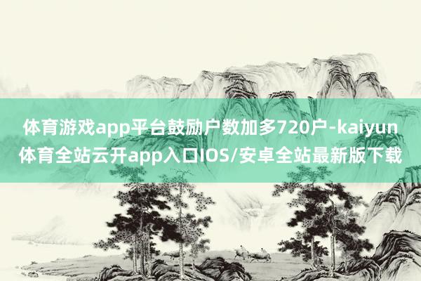 体育游戏app平台鼓励户数加多720户-kaiyun体育全站云开app入口IOS/安卓全站最新版下载