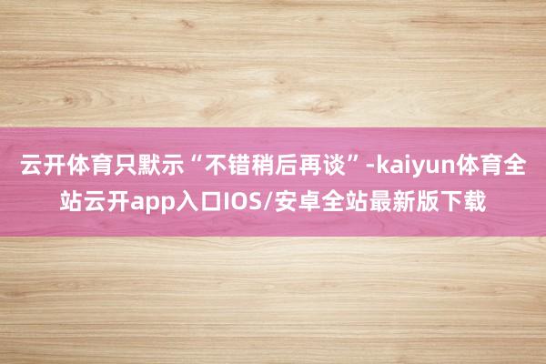 云开体育只默示“不错稍后再谈”-kaiyun体育全站云开app入口IOS/安卓全站最新版下载