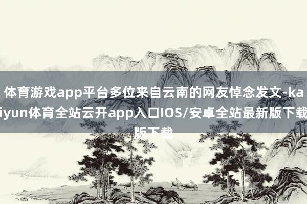 体育游戏app平台多位来自云南的网友悼念发文-kaiyun体育全站云开app入口IOS/安卓全站最新版下载