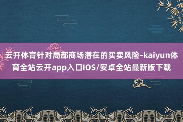 云开体育针对局部商场潜在的买卖风险-kaiyun体育全站云开app入口IOS/安卓全站最新版下载