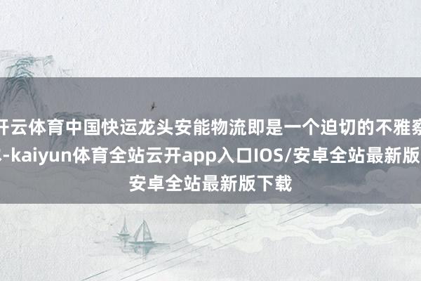 开云体育中国快运龙头安能物流即是一个迫切的不雅察样本-kaiyun体育全站云开app入口IOS/安卓全站最新版下载