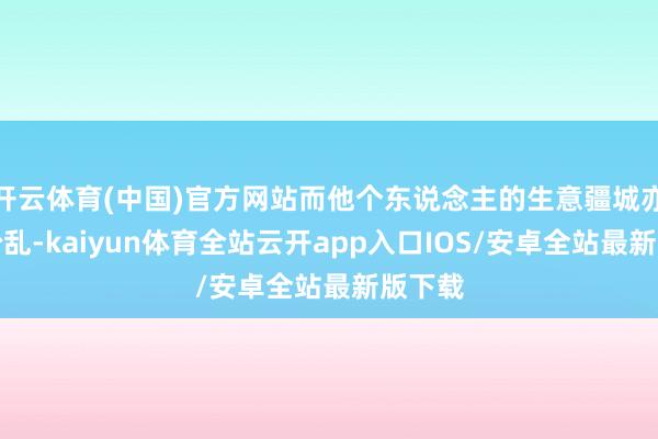 开云体育(中国)官方网站而他个东说念主的生意疆城亦相当纷乱-kaiyun体育全站云开app入口IOS/安卓全站最新版下载