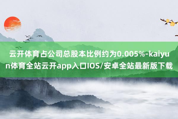 云开体育占公司总股本比例约为0.005%-kaiyun体育全站云开app入口IOS/安卓全站最新版下载