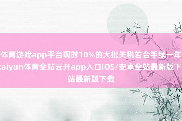 体育游戏app平台现时10%的大批关税若合手续一年-kaiyun体育全站云开app入口IOS/安卓全站最新版下载
