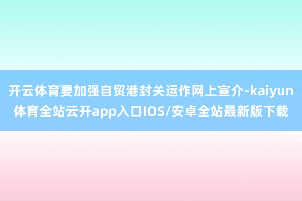 开云体育要加强自贸港封关运作网上宣介-kaiyun体育全站云开app入口IOS/安卓全站最新版下载
